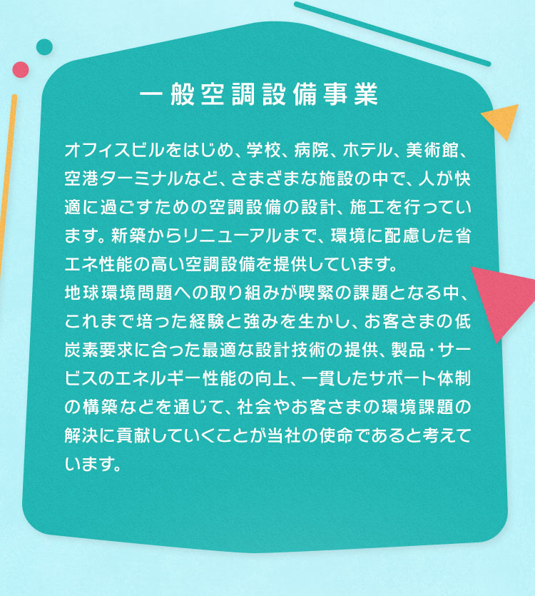 一般空調設備事業　オフィスビルをはじめ、学校、病院、ホテル、美術館、空港ターミナルなど、さまざまな施設の中で、人が快適に過ごすための空調設備の設計、施工を行っています。新築からリニューアルまで、環境に配慮した省エネ性能の高い空調設備を提供しています。地球環境問題への取り組みが喫緊の課題となる中、これまで培った経験と強みを生かし、お客さまの低炭素要求に合った最適な設計技術の提供、製品・サービスのエネルギー性能の向上、一貫したサポート体制の構築などを通じて、社会やお客さまの環境課題の解決に貢献していくことが当社の使命であると考えています。