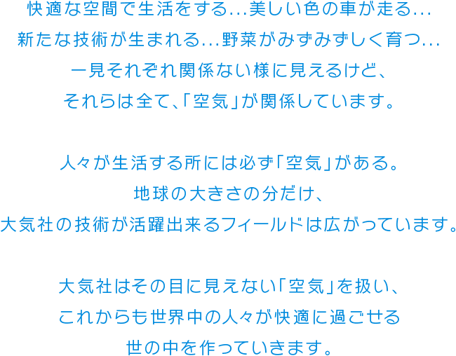 快適な空間で生活をする...美しい色の車が走る...新たな技術が生まれる...野菜がみずみずしく育つ...一見それぞれ関係ない様に見えるけど、それらは全て、「空気」が関係しています。　人々が生活する所には必ず「空気」がある。地球の大きさの分だけ、大気社の技術が活躍出来るフィールドは広がっています。　大気社はその目に見えない「空気」を扱い、これからも世界中の人々が快適に過ごせる世の中を作っていきます。