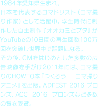 1984年愛知県生まれ。日本を代表するコマドリスト（コマ撮り作家）として活躍中。学生時代に制作した自主制作『オオカミとブタ』がYouTubeの10日間の再生回数100万回を突破し世界中で話題になる。その後、CMをはじめとした多数の広告映像を手がけ2011年には、コマ撮りのHOWTO本『つくろう! コマ撮りアニメ』を出版。ADFEST 2016 ブロンズ、ACC 2016 ブロンズなど多数の賞を受賞。